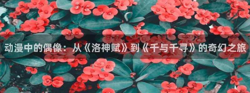 volcanicage漫画：动漫中的偶像：从《洛神赋》到《千与千寻》的奇幻之旅
