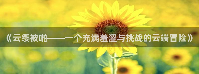 在线动画动漫下载动漫天堂：《云缨被啪——一个充满羞涩与挑战的云端冒险》